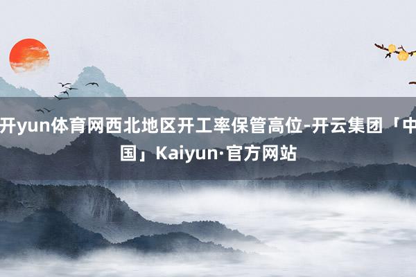 开yun体育网西北地区开工率保管高位-开云集团「中国」Kaiyun·官方网站