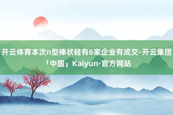 开云体育本次n型棒状硅有6家企业有成交-开云集团「中国」Kaiyun·官方网站