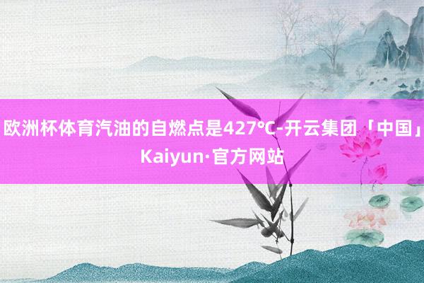 欧洲杯体育汽油的自燃点是427℃-开云集团「中国」Kaiyun·官方网站