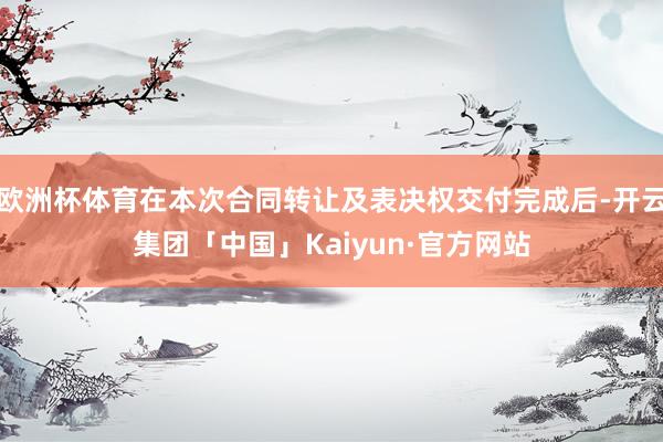 欧洲杯体育在本次合同转让及表决权交付完成后-开云集团「中国」Kaiyun·官方网站