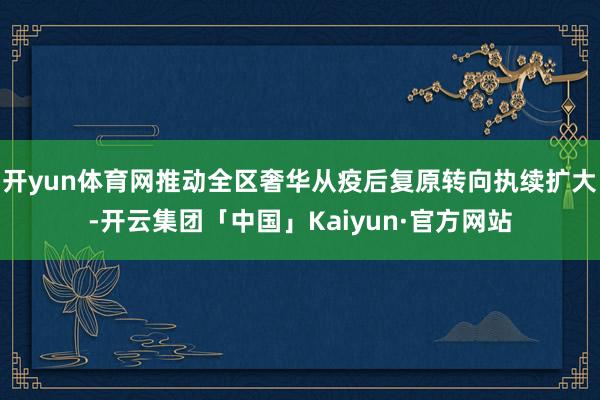 开yun体育网推动全区奢华从疫后复原转向执续扩大-开云集团「中国」Kaiyun·官方网站