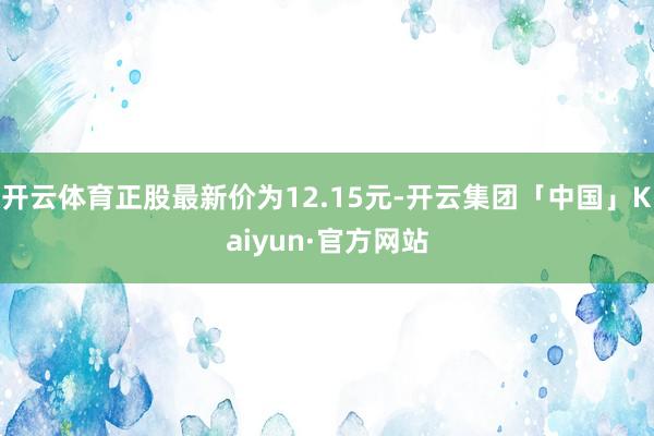 开云体育正股最新价为12.15元-开云集团「中国」Kaiyun·官方网站