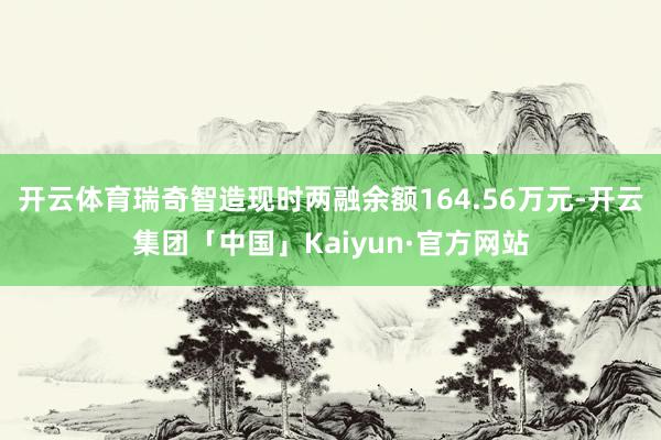 开云体育瑞奇智造现时两融余额164.56万元-开云集团「中国」Kaiyun·官方网站