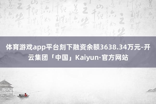 体育游戏app平台刻下融资余额3638.34万元-开云集团「中国」Kaiyun·官方网站