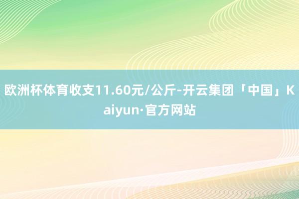 欧洲杯体育收支11.60元/公斤-开云集团「中国」Kaiyun·官方网站