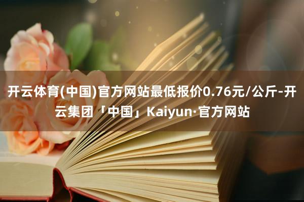 开云体育(中国)官方网站最低报价0.76元/公斤-开云集团「中国」Kaiyun·官方网站