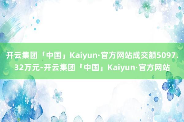 开云集团「中国」Kaiyun·官方网站成交额5097.32万元-开云集团「中国」Kaiyun·官方网站