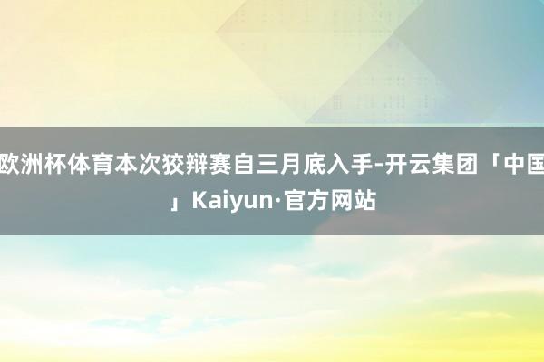 欧洲杯体育本次狡辩赛自三月底入手-开云集团「中国」Kaiyun·官方网站