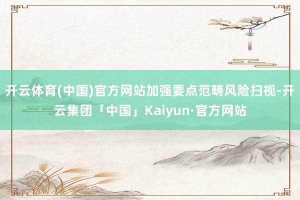 开云体育(中国)官方网站加强要点范畴风险扫视-开云集团「中国」Kaiyun·官方网站