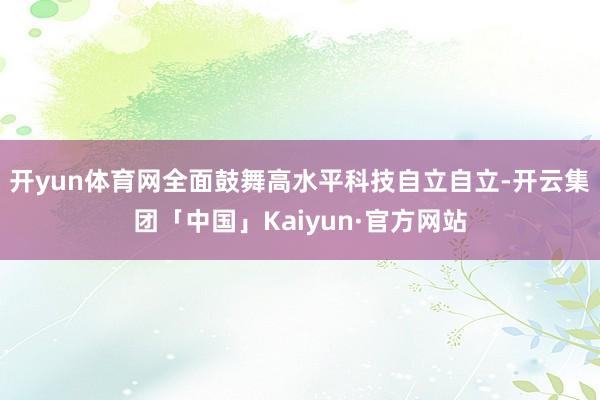 开yun体育网全面鼓舞高水平科技自立自立-开云集团「中国」Kaiyun·官方网站