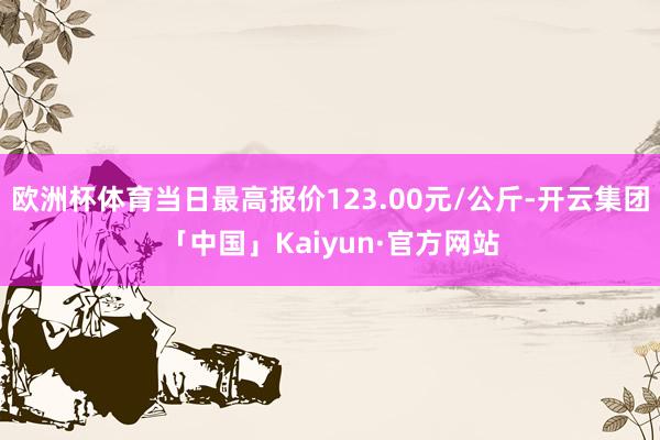 欧洲杯体育当日最高报价123.00元/公斤-开云集团「中国」Kaiyun·官方网站