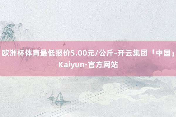 欧洲杯体育最低报价5.00元/公斤-开云集团「中国」Kaiyun·官方网站