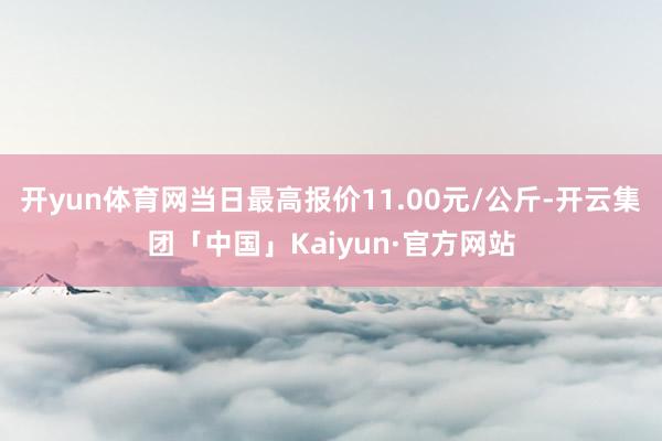 开yun体育网当日最高报价11.00元/公斤-开云集团「中国」Kaiyun·官方网站