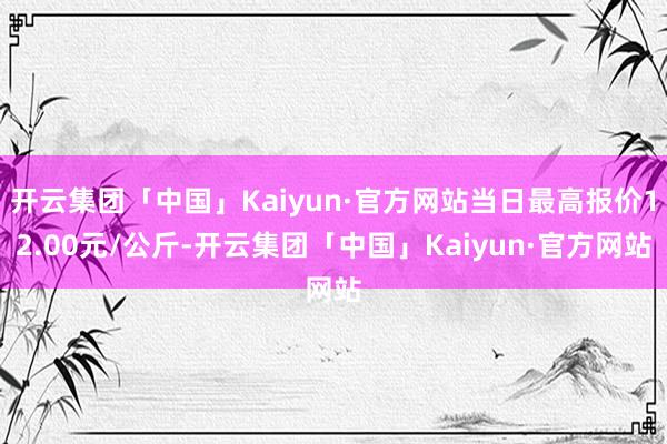 开云集团「中国」Kaiyun·官方网站当日最高报价12.00元/公斤-开云集团「中国」Kaiyun·官方网站