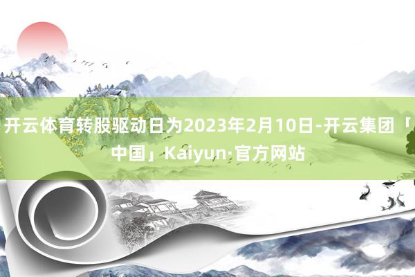 开云体育转股驱动日为2023年2月10日-开云集团「中国」Kaiyun·官方网站