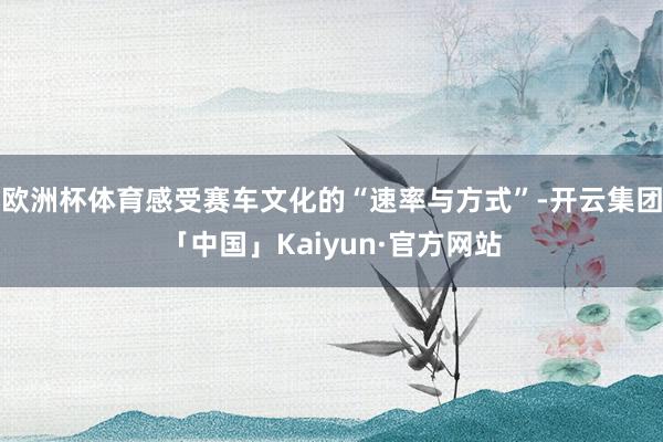 欧洲杯体育感受赛车文化的“速率与方式”-开云集团「中国」Kaiyun·官方网站