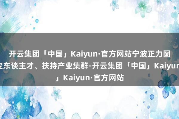 开云集团「中国」Kaiyun·官方网站宁波正力图于会聚改变东谈主才、扶持产业集群-开云集团「中国」Kaiyun·官方网站