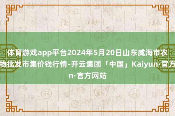 体育游戏app平台2024年5月20日山东威海市农副产物批发市集价钱行情-开云集团「中国」Kaiyun·官方网站