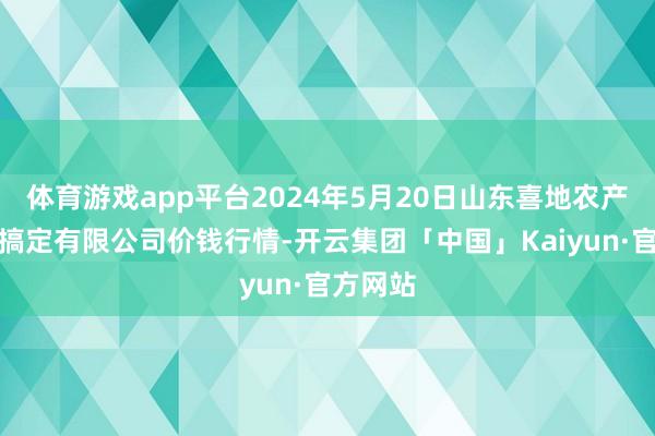 体育游戏app平台2024年5月20日山东喜地农产物市集搞定有限公司价钱行情-开云集团「中国」Kaiyun·官方网站