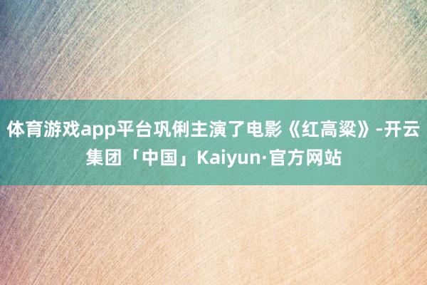 体育游戏app平台巩俐主演了电影《红高粱》-开云集团「中国」Kaiyun·官方网站