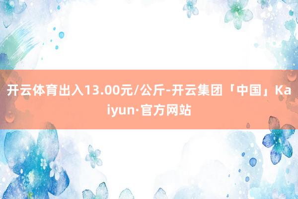 开云体育出入13.00元/公斤-开云集团「中国」Kaiyun·官方网站