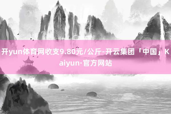 开yun体育网收支9.80元/公斤-开云集团「中国」Kaiyun·官方网站