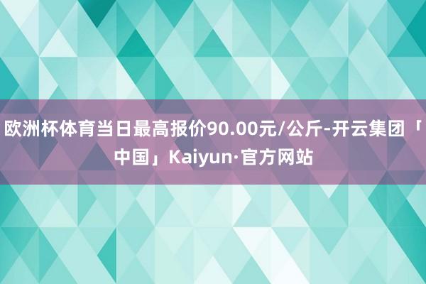 欧洲杯体育当日最高报价90.00元/公斤-开云集团「中国」Kaiyun·官方网站