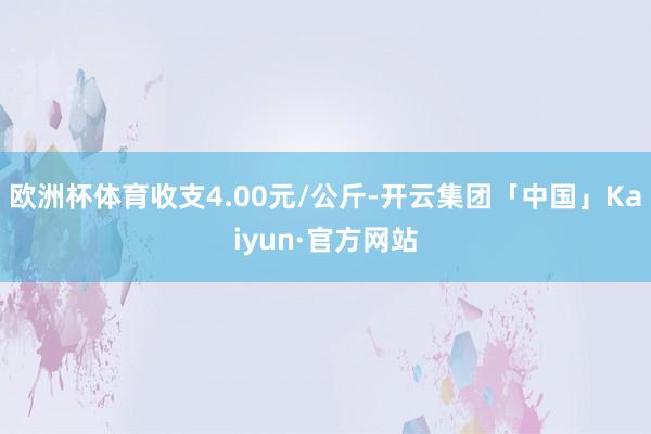 欧洲杯体育收支4.00元/公斤-开云集团「中国」Kaiyun·官方网站