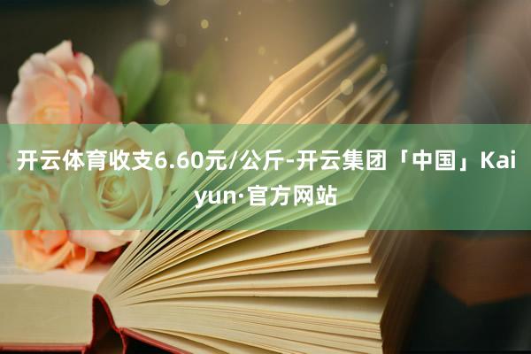 开云体育收支6.60元/公斤-开云集团「中国」Kaiyun·官方网站