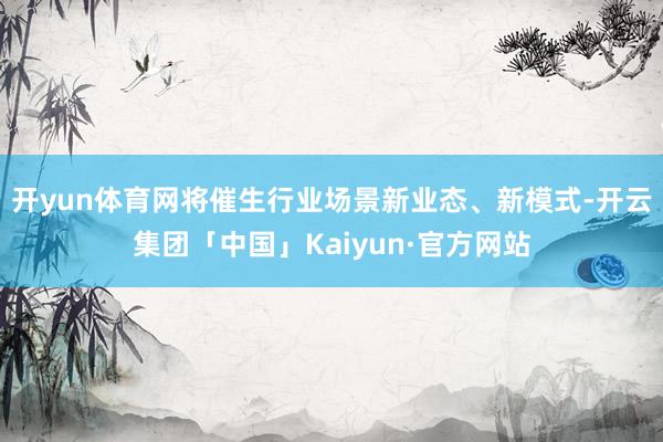 开yun体育网将催生行业场景新业态、新模式-开云集团「中国」Kaiyun·官方网站