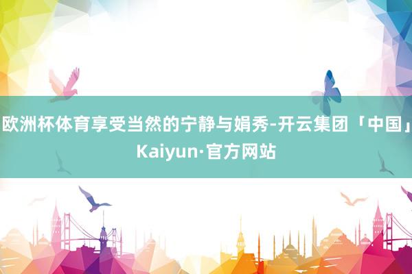 欧洲杯体育享受当然的宁静与娟秀-开云集团「中国」Kaiyun·官方网站