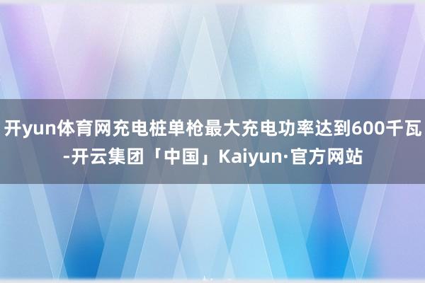 开yun体育网充电桩单枪最大充电功率达到600千瓦-开云集团「中国」Kaiyun·官方网站