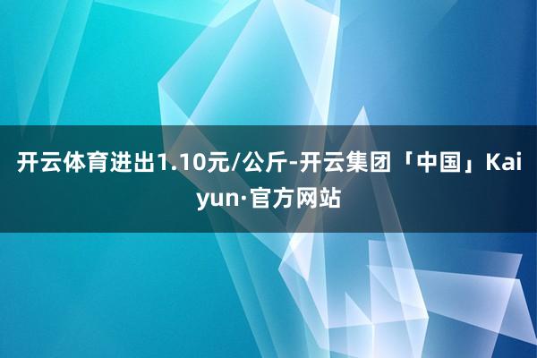 开云体育进出1.10元/公斤-开云集团「中国」Kaiyun·官方网站