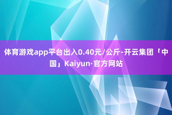 体育游戏app平台出入0.40元/公斤-开云集团「中国」Kaiyun·官方网站