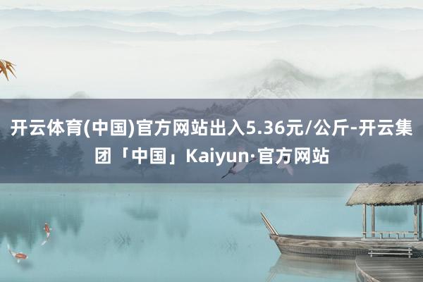 开云体育(中国)官方网站出入5.36元/公斤-开云集团「中国」Kaiyun·官方网站