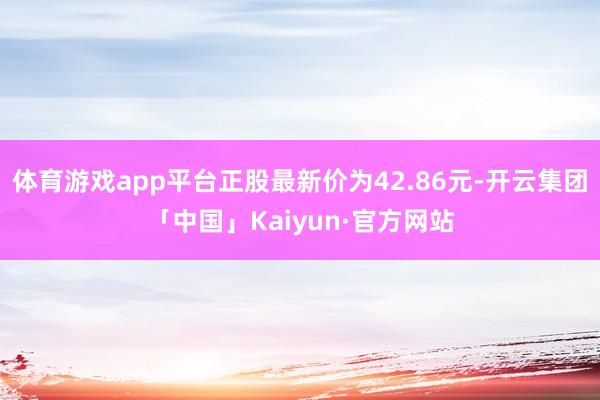 体育游戏app平台正股最新价为42.86元-开云集团「中国」Kaiyun·官方网站