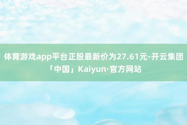 体育游戏app平台正股最新价为27.61元-开云集团「中国」Kaiyun·官方网站