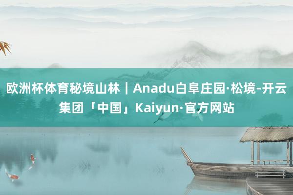 欧洲杯体育秘境山林｜Anadu白阜庄园·松境-开云集团「中国」Kaiyun·官方网站