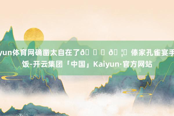 开yun体育网确凿太自在了😌🦚傣家孔雀宴手执饭-开云集团「中国」Kaiyun·官方网站