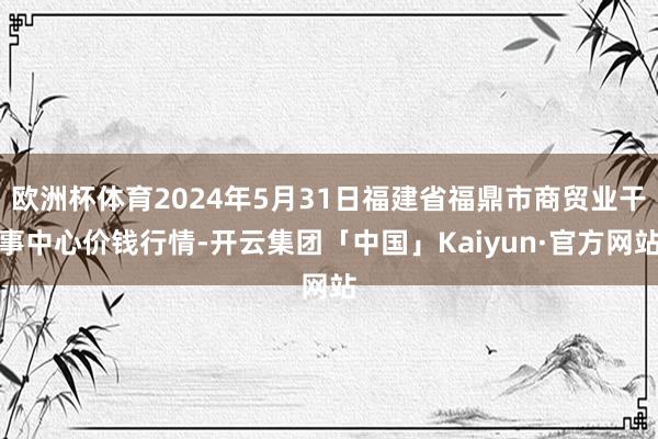 欧洲杯体育2024年5月31日福建省福鼎市商贸业干事中心价钱行情-开云集团「中国」Kaiyun·官方网站