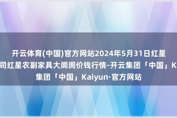 开云体育(中国)官方网站2024年5月31日红星实业集团有限公司红星农副家具大阛阓价钱行情-开云集团「中国」Kaiyun·官方网站