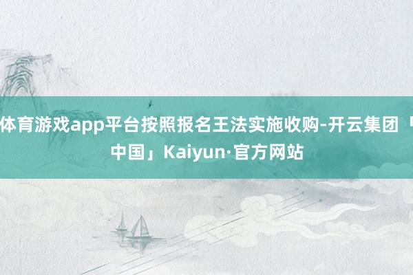 体育游戏app平台按照报名王法实施收购-开云集团「中国」Kaiyun·官方网站