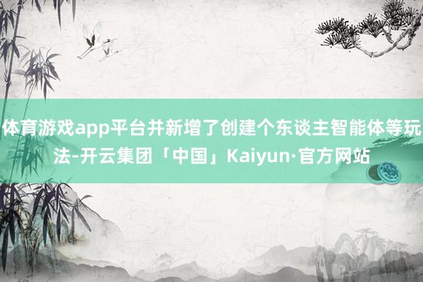 体育游戏app平台并新增了创建个东谈主智能体等玩法-开云集团「中国」Kaiyun·官方网站