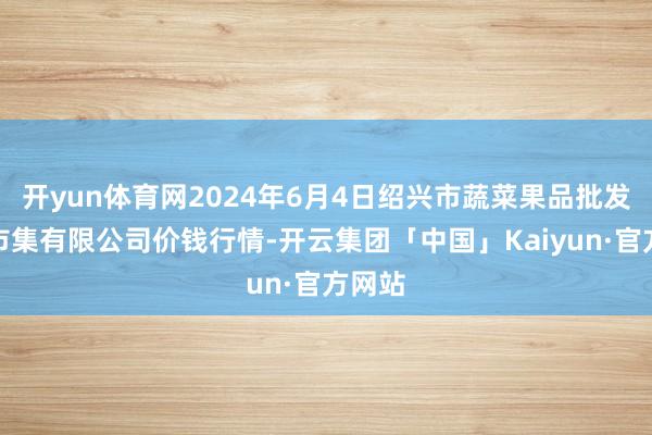 开yun体育网2024年6月4日绍兴市蔬菜果品批发来回市集有限公司价钱行情-开云集团「中国」Kaiyun·官方网站