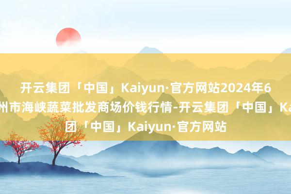 开云集团「中国」Kaiyun·官方网站2024年6月4日福建省福州市海峡蔬菜批发商场价钱行情-开云集团「中国」Kaiyun·官方网站