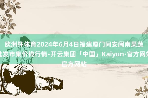 欧洲杯体育2024年6月4日福建厦门同安闽南果蔬批发市集价钱行情-开云集团「中国」Kaiyun·官方网站