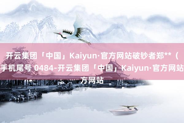 开云集团「中国」Kaiyun·官方网站破钞者郑**（手机尾号 0484-开云集团「中国」Kaiyun·官方网站