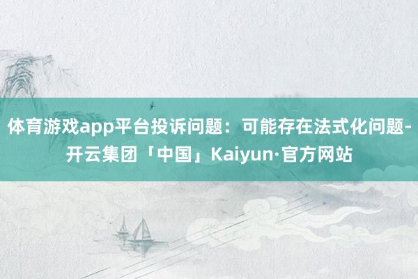 体育游戏app平台投诉问题：可能存在法式化问题-开云集团「中国」Kaiyun·官方网站