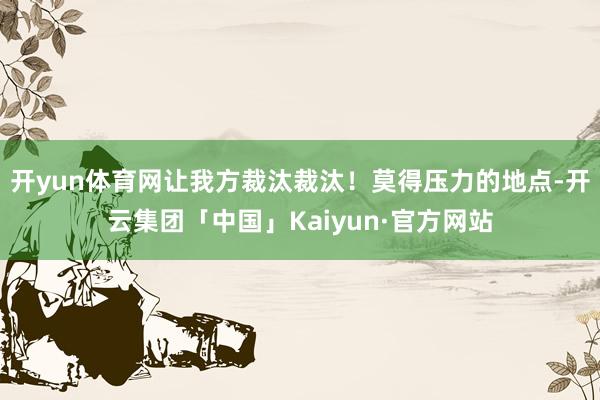 开yun体育网让我方裁汰裁汰！莫得压力的地点-开云集团「中国」Kaiyun·官方网站