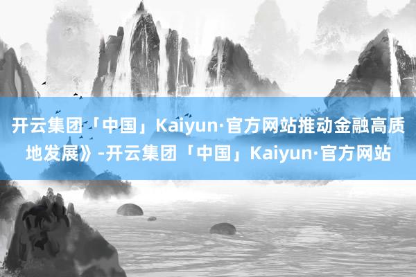 开云集团「中国」Kaiyun·官方网站推动金融高质地发展》-开云集团「中国」Kaiyun·官方网站